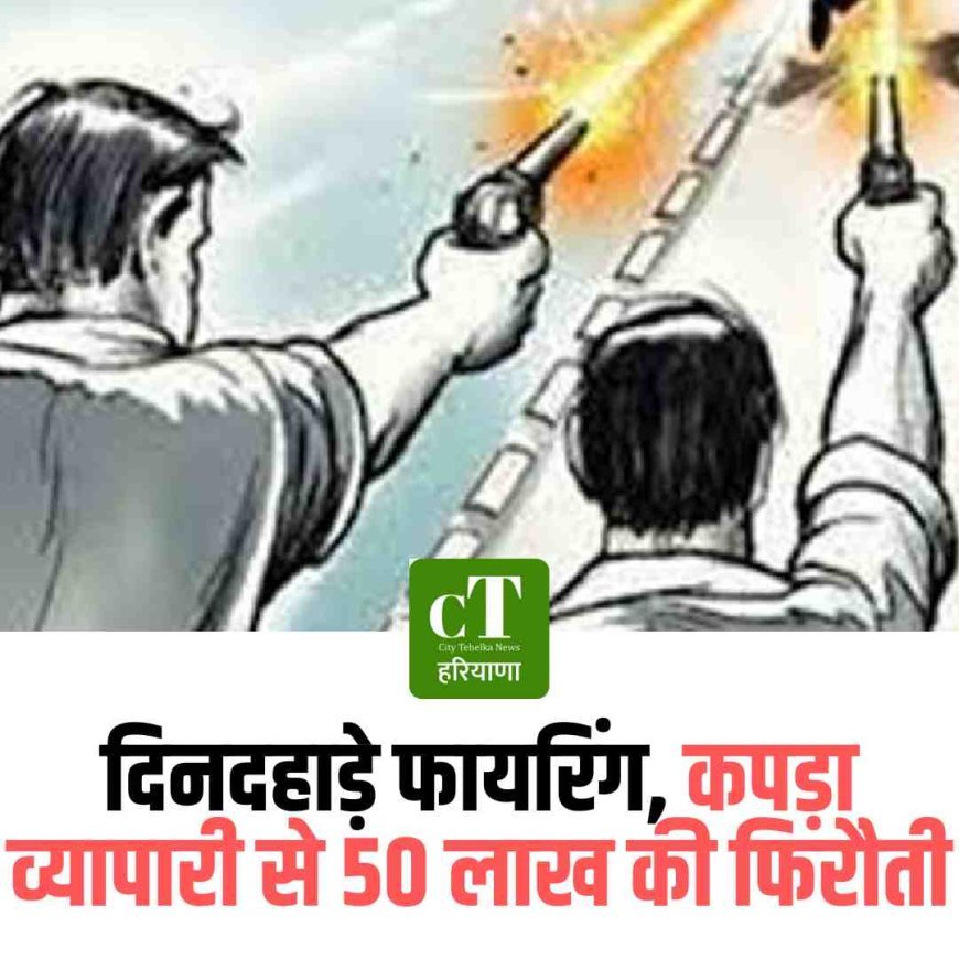 दिनदहाड़े फायरिंग, कपड़ा व्यापारी से 50 लाख की फिरौती