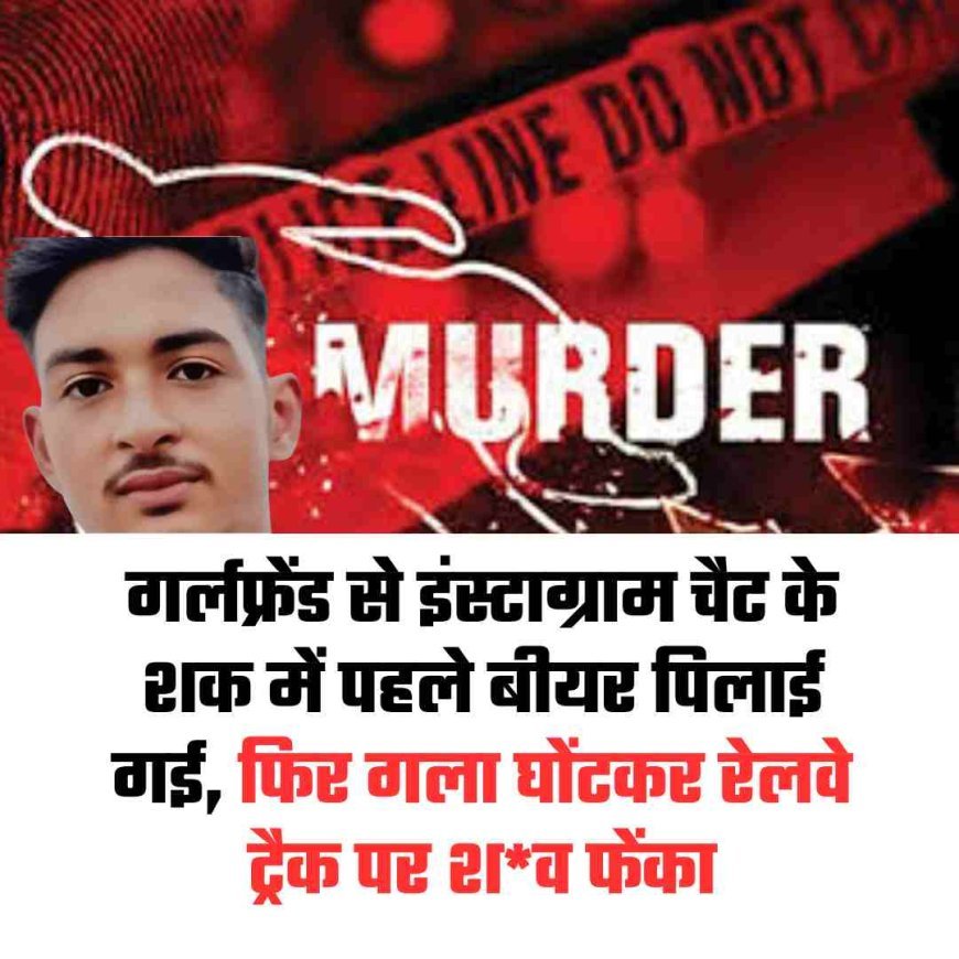 गर्लफ्रेंड से इंस्टाग्राम चैट के शक में पहले बीयर पिलाई गई, फिर गला घोंटकर रेलवे ट्रैक पर शव फेंका