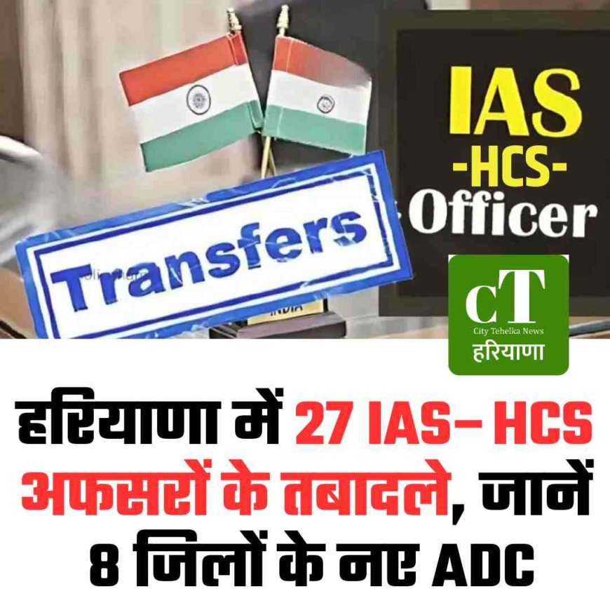 हरियाणा में 27 IAS–HCS अफसरों का बड़ा तबादला, जानें 8 जिलों के नए ADC
