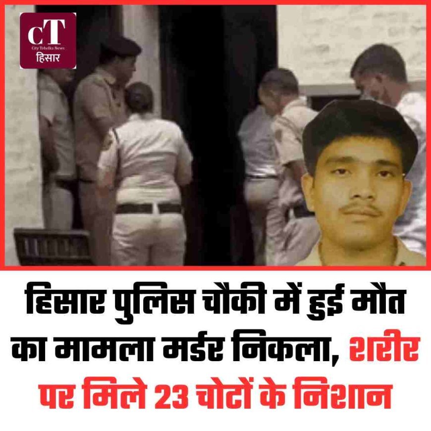 हिसार पुलिस चौकी में हुई मौत का मामला मर्डर निकला, शरीर पर मिले 23 चोटों के निशान