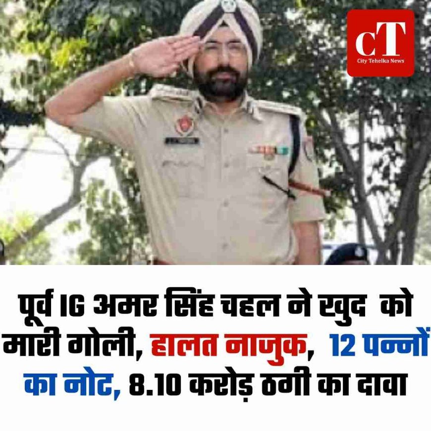 पूर्व IG अमर सिंह चहल ने खुद  को मारी गो‍ली, हालत नाजुक,  12 पन्नों का नोट, 8.10 करोड़ ठगी का दावा