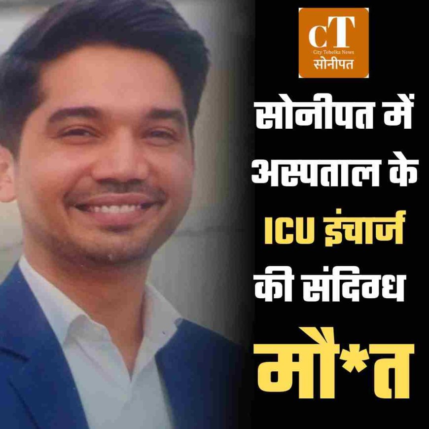 सोनीपत में अस्‍पताल के ICU इंचार्ज की संदिग्ध मौ*त! परिजनों ने उठाए सवाल