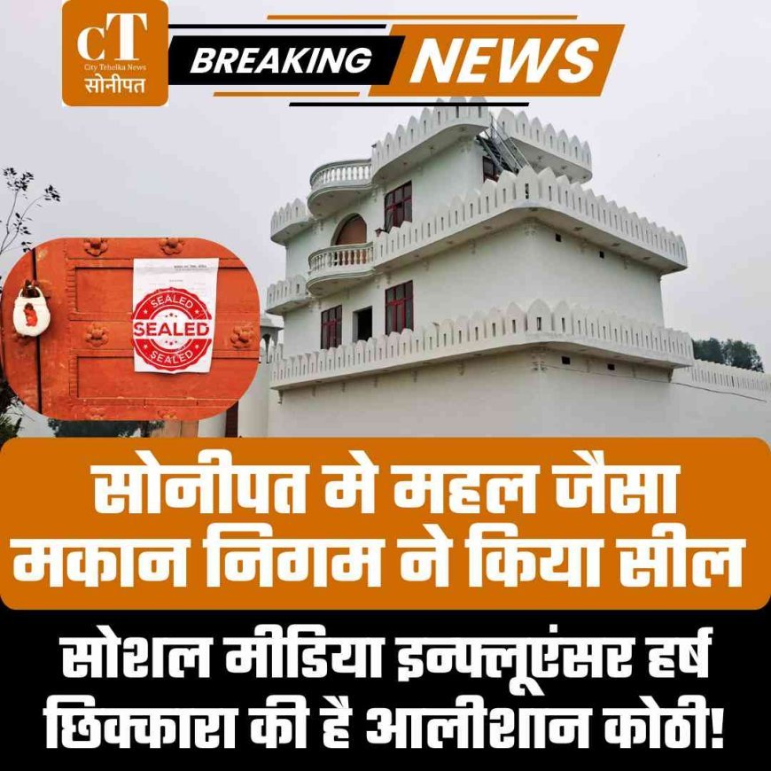 सोनीपत मे महल जैसा मकान निगम ने किया सील, सोशल मीडिया इन्फ्लूएंसर हर्ष छिक्कारा की है आलीशान कोठी!
