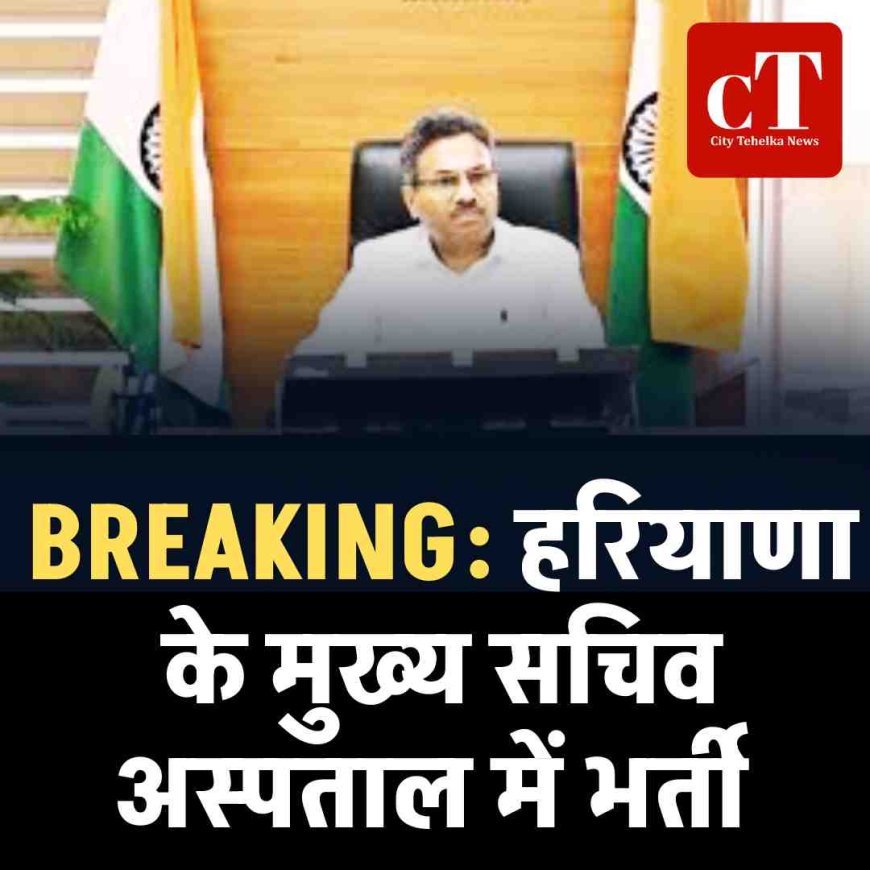 BREAKING: हरियाणा के मुख्य सचिव अस्पताल में भर्ती