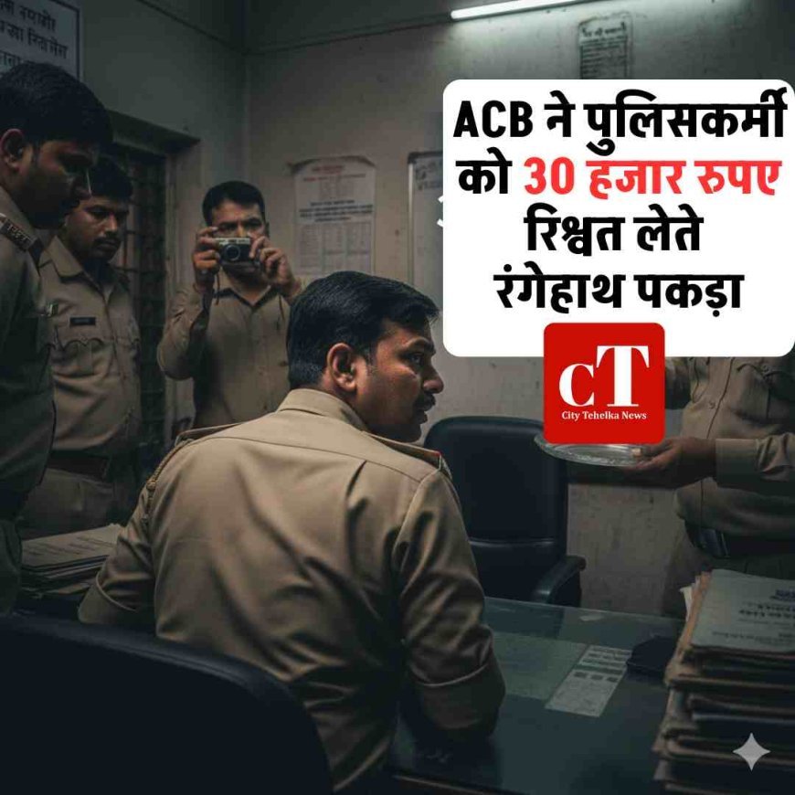 ACB ने पुलिसकर्मी को 30 हजार रुपए रिश्वत लेते रंगेहाथ पकड़ा