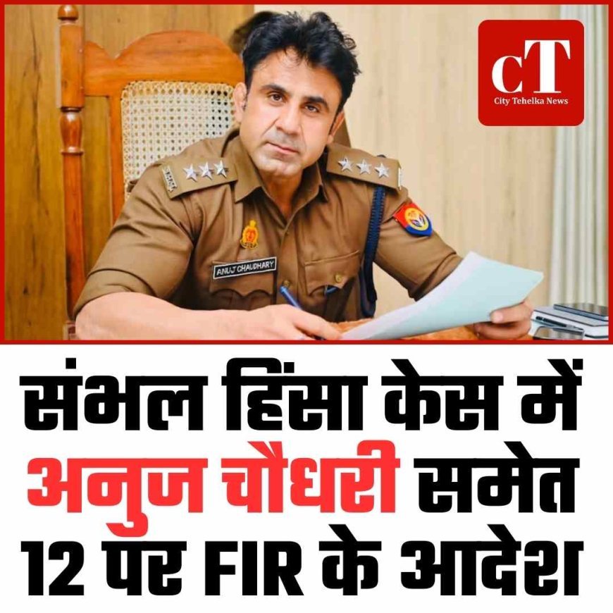 संभल हिंसा केस में अनुज चौधरी समेत 12 पर FIR के आदेश