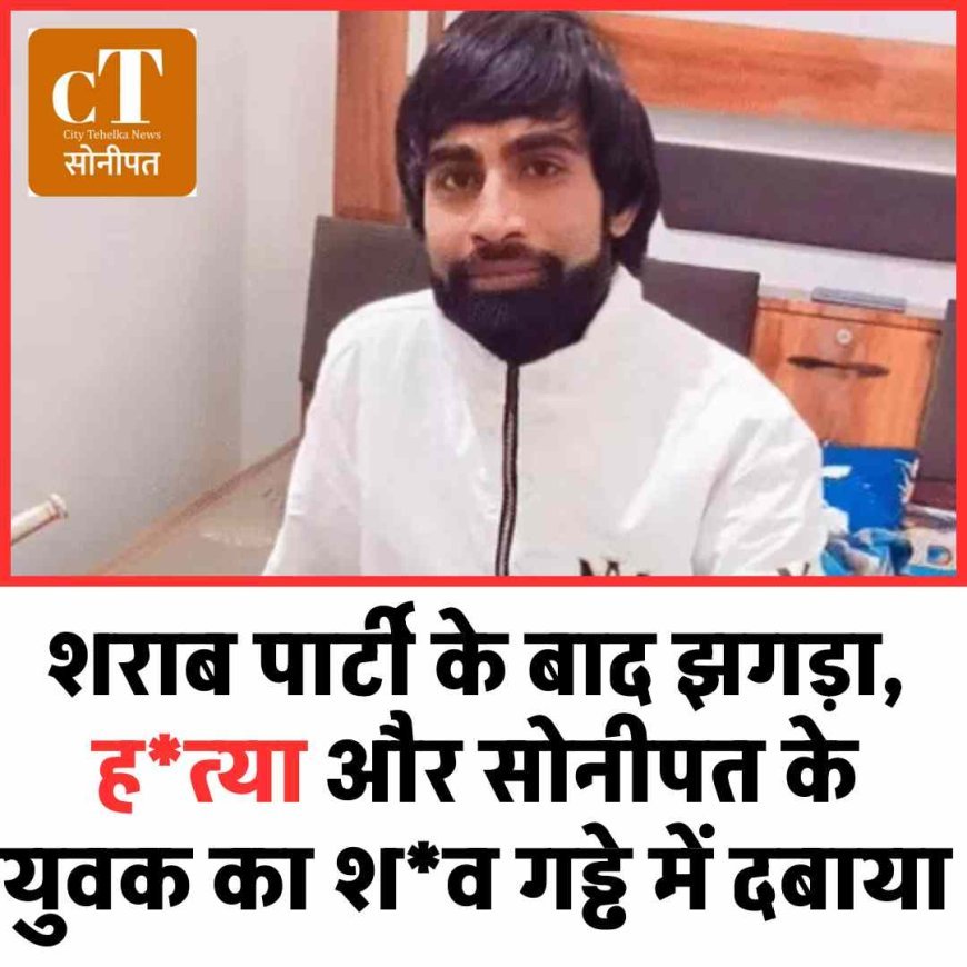 शराब पार्टी के बाद झगड़ा, ह*त्‍या और सोनीपत के युवक का श*व गड्ढे में दबाया