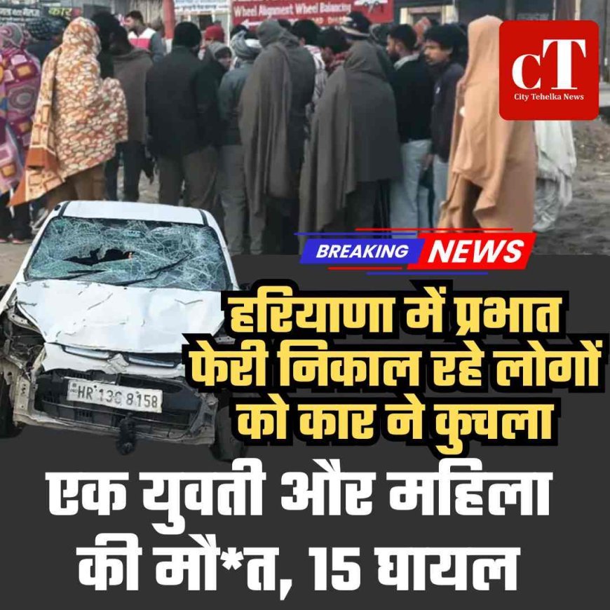 हरियाणा में प्रभात फेरी निकाल रहे लोगों को कार ने कुचला,  एक युवती और महिला की मौत, 15 घायल