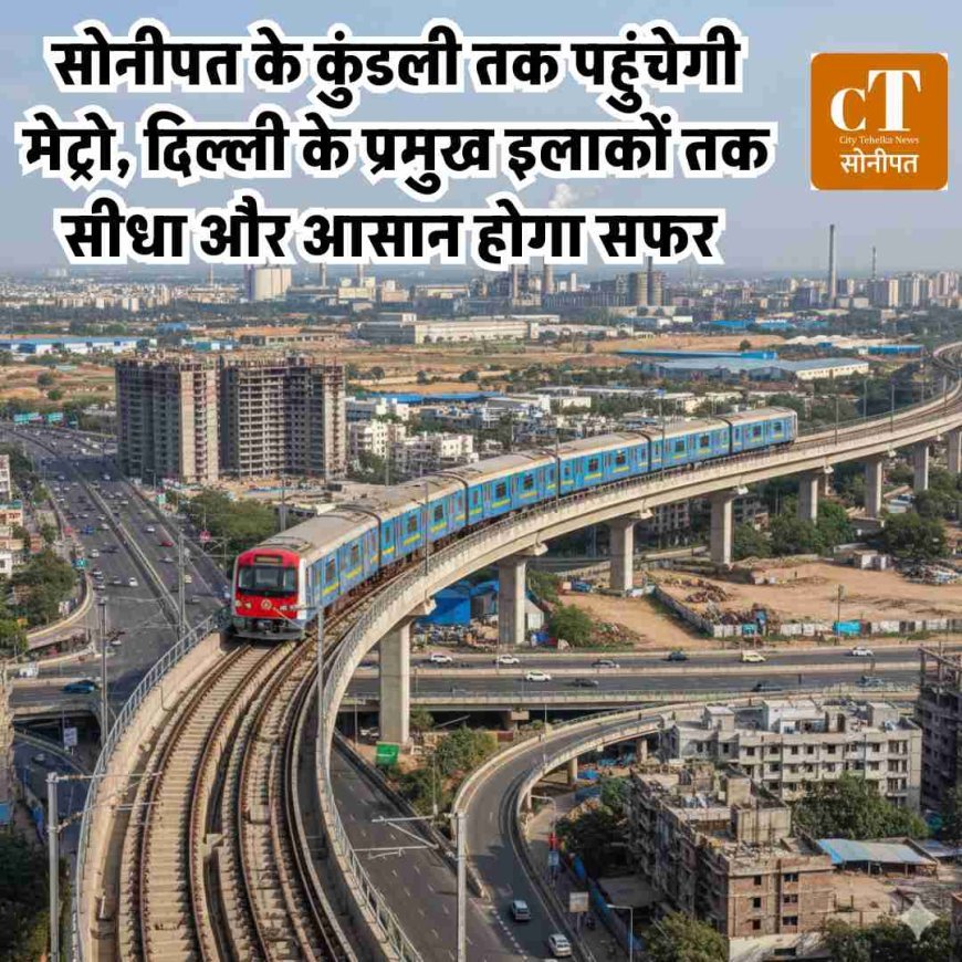 सोनीपत के कुंडली तक पहुंचेगी मेट्राे, दिल्ली के प्रमुख इलाकों तक सीधा और आसान होगा सफर