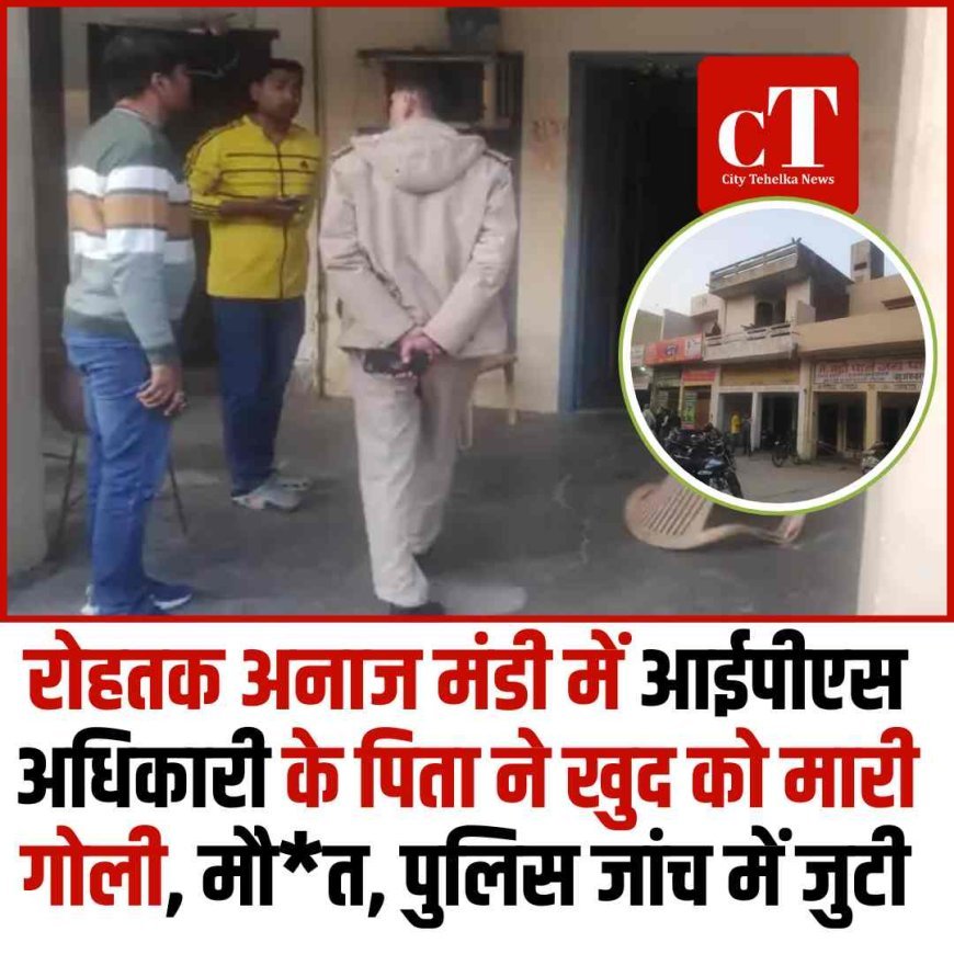 रोहतक अनाज मंडी में आईपीएस अधिकारी के पिता ने खुद को मारी गोली, मौ*त, पुलिस जांच में जुटी