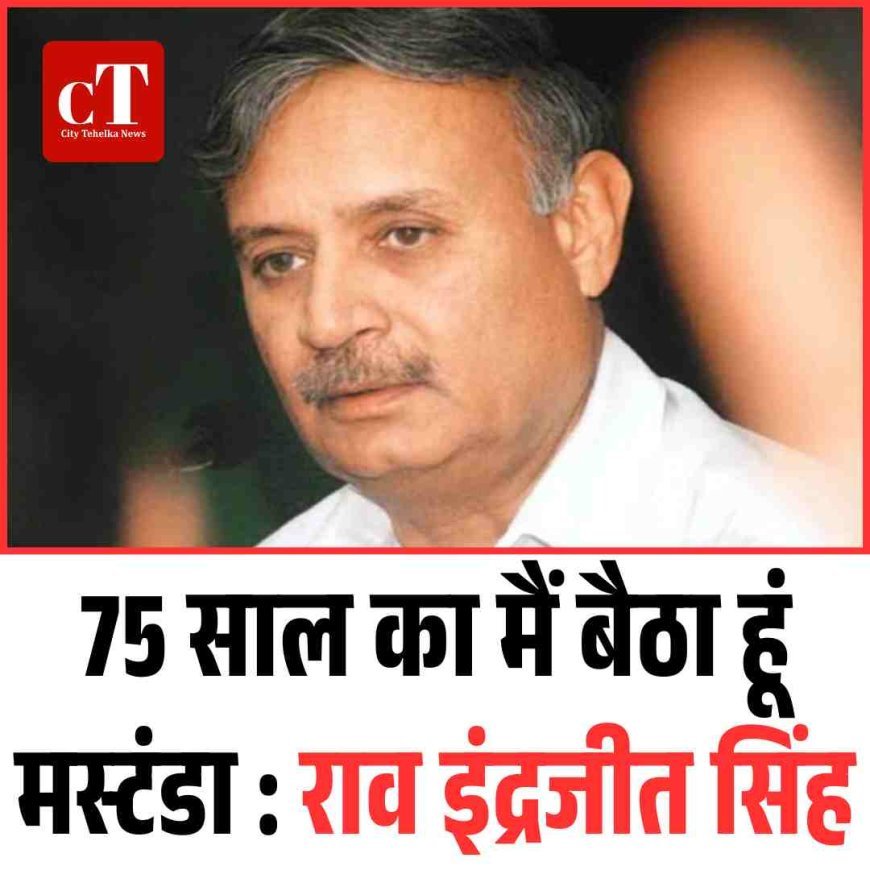 75 साल का मैं बैठा हूं मस्टंडा : राव इंद्रजीत सिंह