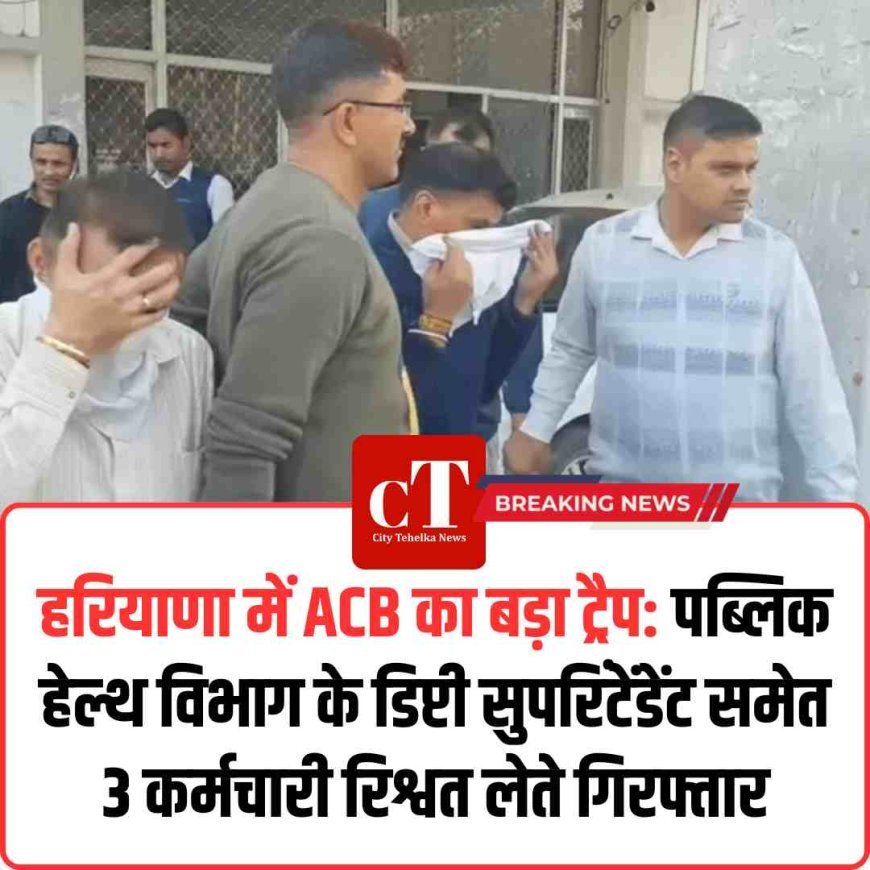 हरियाणा में ACB का बड़ा ट्रैप: पब्लिक हेल्थ विभाग के डिप्टी सुपरिंटेंडेंट समेत 3 कर्मचारी रिश्वत लेते गिरफ्तार