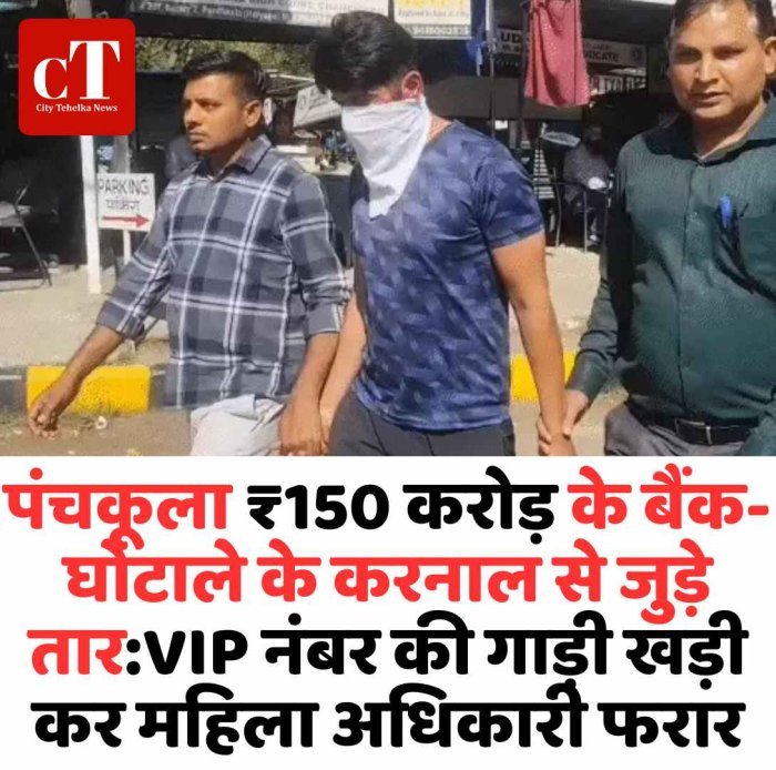 पंचकूला बैंक घोटाले के तार करनाल से जुड़े VIP नंबर की गाड़ी छोड़ महिला अधिकारी फरार