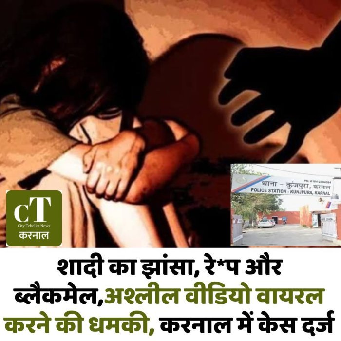 शादी का झांसा, रेप और ब्लैकमेल,अश्लील वीडियो वायरल करने की धमकी, करनाल में केस दर्ज