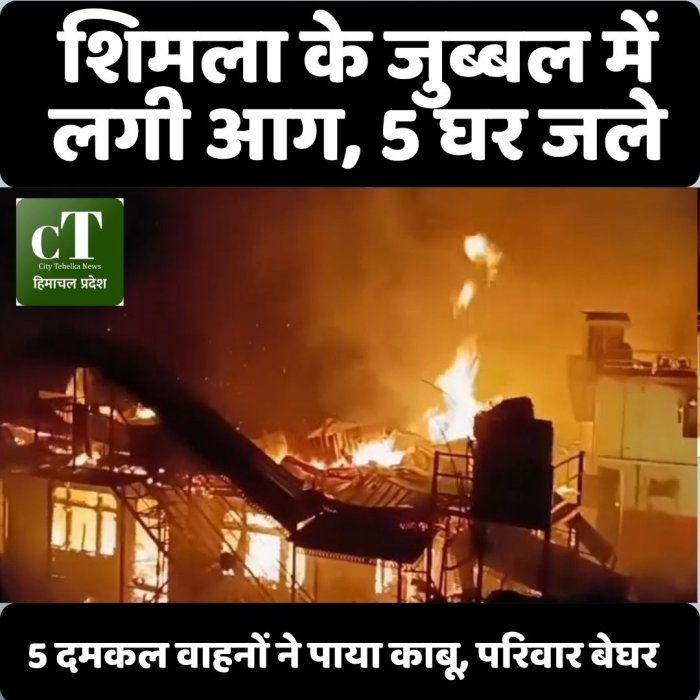 "शिमला के जुब्बल में लगी आग, 5 घर जले,5 दमकल वाहनों ने पाया काबू, परिवार बेघर